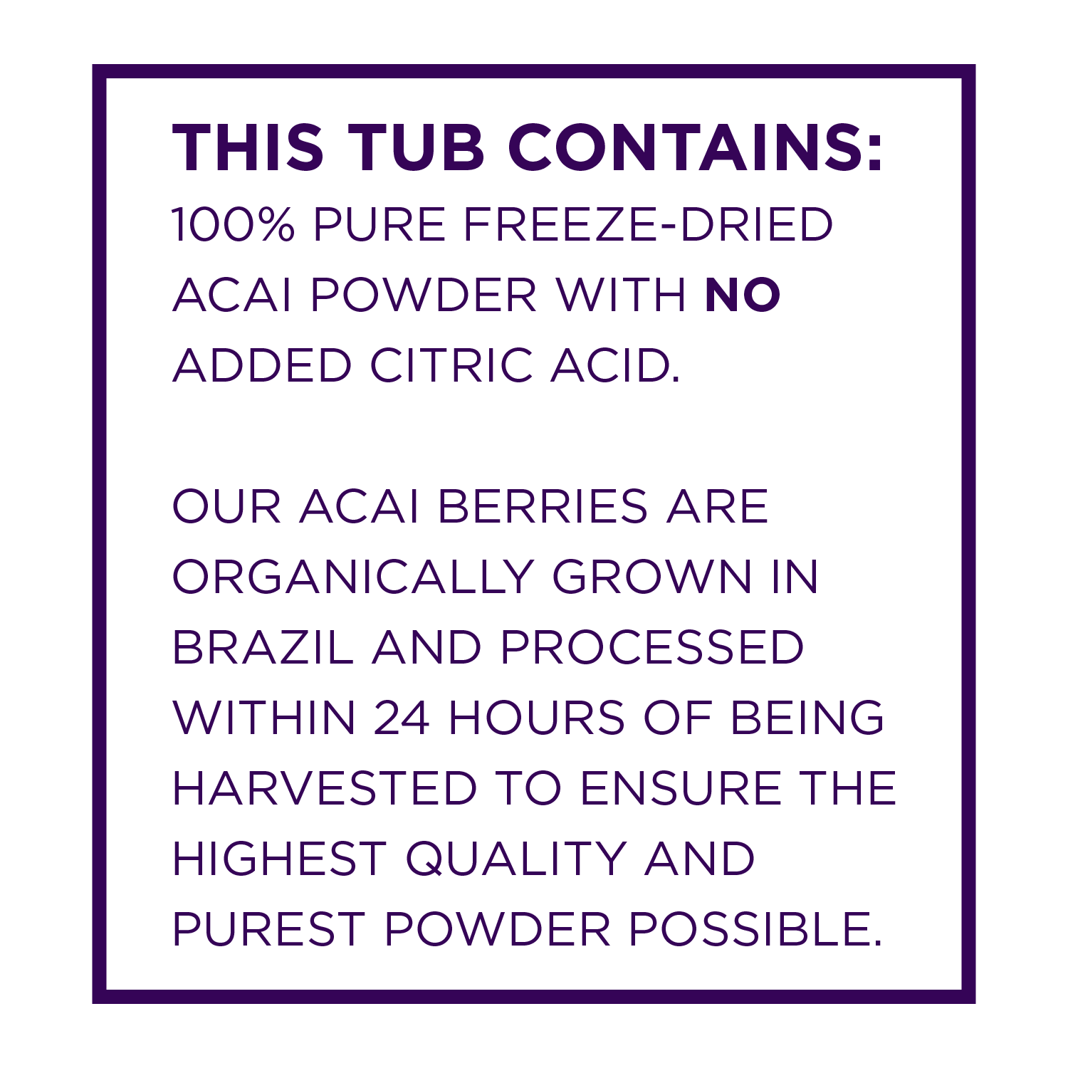This tub contains 100 percent pure freeze dried acai powder with no added citric acid.