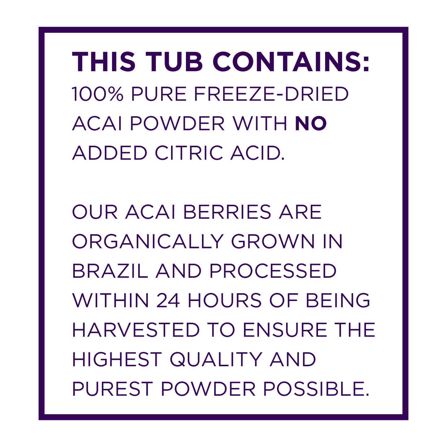 This tub contains 100 percent pure freeze dried acai powder with no added citric acid.